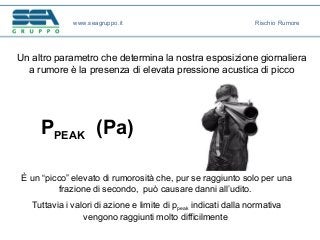 PPEAK (Pa)
Un altro parametro che determina la nostra esposizione giornaliera
a rumore è la presenza di elevata pressione acustica di picco
È un “picco” elevato di rumorosità che, pur se raggiunto solo per una
frazione di secondo, può causare danni all’udito.
Tuttavia i valori di azione e limite di ppeak indicati dalla normativa
vengono raggiunti molto difficilmente
www.seagruppo.it Rischio Rumore
 