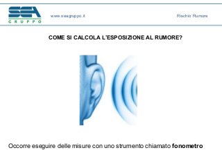 COME SI CALCOLA L’ESPOSIZIONE AL RUMORE?
Occorre eseguire delle misure con uno strumento chiamato fonometro
www.seagruppo.it Rischio Rumore
 