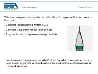 Tale strumento permette, tramite dei dati forniti sotto responsabilita’ del datore di
lavoro, di:
- Calcolare l’esposizione a rumore (lex,8h)
- Verificare il superamento dei valori di legge
- Eseguire le misure di prevenzione e protezione
Le misure vanno ripetute con periodicità almeno quadriennale ma la valutazione
deve essere aggiornata in caso di cambiamenti significativi per l’esposizione al
rumore di lavoratori
www.seagruppo.it Rischio Rumore
 