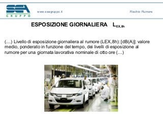 ESPOSIZIONE GIORNALIERA LEX,8h
(…) Livello di esposizione giornaliera al rumore (LEX,8h): [dB(A)]: valore
medio, ponderato in funzione del tempo, dei livelli di esposizione al
rumore per una giornata lavorativa nominale di otto ore (…)
www.seagruppo.it Rischio Rumore
 