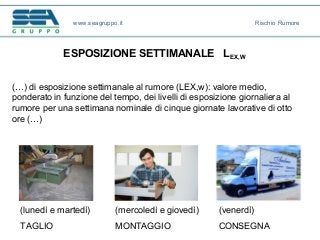 ESPOSIZIONE SETTIMANALE LEX,W
(…) di esposizione settimanale al rumore (LEX,w): valore medio,
ponderato in funzione del tempo, dei livelli di esposizione giornaliera al
rumore per una settimana nominale di cinque giornate lavorative di otto
ore (…)
(lunedì e martedì)
TAGLIO
(mercoledì e giovedì)
MONTAGGIO
(venerdì)
CONSEGNA
www.seagruppo.it Rischio Rumore
 