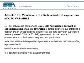 Articolo 191 - Valutazione di attività a livello di esposizione
MOLTO VARIABILE
(…) per attività che comportano un'elevata fluttuazione dei livelli di
esposizione personale dei lavoratori, il datore di lavoro può attribuire a
detti lavoratori un'esposizione al rumore al di sopra dei valori superiori di
azione (ovvero LEX,8h > 85 dBA), garantendo loro le misure di
prevenzione e protezione conseguenti e in particolare:
a) la disponibilità dei dispositivi di protezione individuale dell’udito (cuffie,
tappi o archetti);
b) l’informazione e la formazione;
c) il controllo sanitario (visite audiometriche)
www.seagruppo.it Rischio Rumore
 