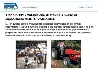 Articolo 191 - Valutazione di attività a livello di
esposizione MOLTO VARIABILE
(…) In questo caso la misurazione associata alla valutazione si limita a
determinare il livello di rumore prodotto dalle attrezzature nei posti operatore ai fini
dell’identificazione delle misure di prevenzione e protezione e per formulare il
programma delle misure tecniche e organizzative di cui all’articolo 192, comma 2
(superamento dei valori superiori di azione, ovvero >85 dBA).
www.seagruppo.it Rischio Rumore
 