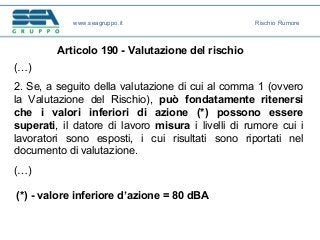Articolo 190 - Valutazione del rischio
(…)
2. Se, a seguito della valutazione di cui al comma 1 (ovvero
la Valutazione del Rischio), può fondatamente ritenersi
che i valori inferiori di azione (*) possono essere
superati, il datore di lavoro misura i livelli di rumore cui i
lavoratori sono esposti, i cui risultati sono riportati nel
documento di valutazione.
(…)
(*) - valore inferiore d’azione = 80 dBA
www.seagruppo.it Rischio Rumore
 