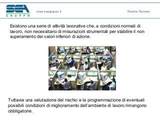 Esistono una serie di attività lavorative che, a condizioni normali di
lavoro, non necessitano di misurazioni strumentali per stabilire il non
superamento dei valori inferiori di azione.
Tuttavia una valutazione del rischio e la programmazione di eventuali
possibili condizioni di miglioramento dell’ambiente di lavoro rimangono
obbligatorie.
www.seagruppo.it Rischio Rumore
 