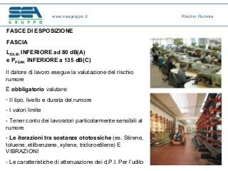 FASCE DI ESPOSIZIONE
FASCIA
LEX,8h INFERIORE ad 80 dB(A)
e PPEAK INFERIORE a 135 dB(C)
Il datore di lavoro esegue la valutazione del rischio
rumore
È obbligatorio valutare:
- Il tipo, livello e durata del rumore
- I valori limite
- Tener conto dei lavoratori particolarmente sensibili al
rumore
- Le iterazioni tra sostanze ototossiche (es. Stirene,
toluene, etilbenzene, xylene, tricloroetilene) E
VIBRAZIONI
- Le caratteristiche di attenuazione dei d.P.I. Per l’udito
www.seagruppo.it Rischio Rumore
 