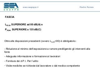 FASCIA
LEX,8h SUPERIORE ad 80 dB(A) e
PPEAK SUPERIORE a 135 dB(C)
Oltre alle disposizioni precedenti (ovvero Lex,8h<80) è obbligatorio:
- Riduzione al minimo dell’esposizione a rumore prediligendo gli interventi alla
fonte
- Adeguata informazione e formazione ai lavoratori
- Fornitura dei d.P.I. Per l’udito
- Visite mediche se richieste dal lavoratore o dal medico competente
www.seagruppo.it Rischio Rumore
 