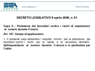DECRETO LEGISLATIVO 9 aprile 2008, n. 81
Capo II - Protezione dei lavoratori contro i rischi di esposizione
al rumore durante il lavoro
Art. 187. Campo di applicazione
1. Il presente capo determina i requisiti minimi per la protezione dei
lavoratori contro i rischi per la salute e la sicurezza derivanti
dall'esposizione al rumore durante il lavoro e in particolare per
l'udito.
www.seagruppo.it Rischio Rumore
 