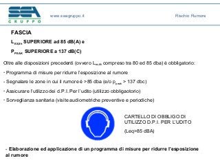 FASCIA
LEX,8h SUPERIORE ad 85 dB(A) e
PPEAK SUPERIORE a 137 dB(C)
Oltre alle disposizioni precedenti (ovvero Lex,8h compreso tra 80 ed 85 dba) è obbligatorio:
- Programma di misure per ridurre l’esposizione al rumore
- Segnalare le zone in cui il rumore è >85 dba (e/o ppeak > 137 dbc)
- Assicurare l’utilizzo dei d.P.I. Per l’udito (utilizzo obbligaotorio)
- Sorveglianza sanitaria (visite audiometriche preventive e periodiche)
CARTELLO DI OBBLIGO DI
UTILIZZO D.P.I. PER L’UDITO
(Leq>85 dBA)
- Elaborazione ed applicazione di un programma di misure per ridurre l’esposizione
al rumore
www.seagruppo.it Rischio Rumore
 