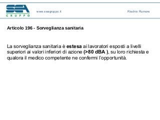 Articolo 196 - Sorveglianza sanitaria
La sorveglianza sanitaria è estesa ai lavoratori esposti a livelli
superiori ai valori inferiori di azione (>80 dBA ), su loro richiesta e
qualora il medico competente ne confermi l’opportunità.
www.seagruppo.it Rischio Rumore
 
