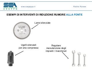 ESEMPI DI INTERVENTI DI RIDUZIONE RUMORE ALLA FONTE
Lame silenziate
Ugelli silenziati
per aria compressa
Regolare
manutenzione degli
impianti / macchinari
www.seagruppo.it Rischio Rumore
 