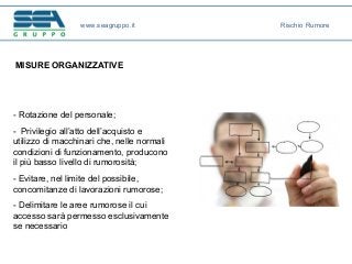 MISURE ORGANIZZATIVE
- Rotazione del personale;
- Privilegio all’atto dell’acquisto e
utilizzo di macchinari che, nelle normali
condizioni di funzionamento, producono
il più basso livello di rumorosità;
- Evitare, nel limite del possibile,
concomitanze di lavorazioni rumorose;
- Delimitare le aree rumorose il cui
accesso sarà permesso esclusivamente
se necessario
www.seagruppo.it Rischio Rumore
 