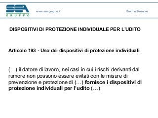 DISPOSITIVI DI PROTEZIONE INDIVIDUALE PER L’UDITO
Articolo 193 - Uso dei dispositivi di protezione individuali
(…) il datore di lavoro, nei casi in cui i rischi derivanti dal
rumore non possono essere evitati con le misure di
prevenzione e protezione di (…) fornisce i dispositivi di
protezione individuali per l’udito (…)
www.seagruppo.it Rischio Rumore
 