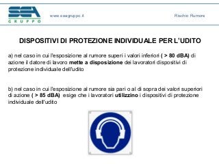 a) nel caso in cui l'esposizione al rumore superi i valori inferiori ( > 80 dBA) di
azione il datore di lavoro mette a disposizione dei lavoratori dispositivi di
protezione individuale dell'udito
b) nel caso in cui l'esposizione al rumore sia pari o al di sopra dei valori superiori
di azione ( > 85 dBA) esige che i lavoratori utilizzino i dispositivi di protezione
individuale dell'udito
DISPOSITIVI DI PROTEZIONE INDIVIDUALE PER L’UDITO
www.seagruppo.it Rischio Rumore
 