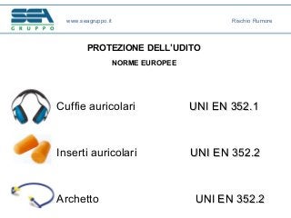 www.seagruppo.it Rischio Rumore
PROTEZIONE DELL’UDITO
NORME EUROPEE
Cuffie auricolari UNIUNI EN 352.1EN 352.1
Inserti auricolari UNIUNI EN 352.2EN 352.2
Archetto UNI EN 352.2UNI EN 352.2
 