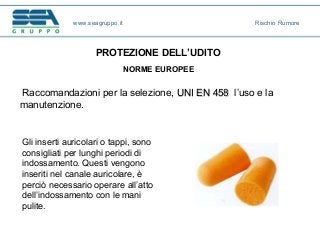 www.seagruppo.it Rischio Rumore
Gli inserti auricolari o tappi, sono
consigliati per lunghi periodi di
indossamento. Questi vengono
inseriti nel canale auricolare, è
perciò necessario operare all’atto
dell’indossamento con le mani
pulite.
PROTEZIONE DELL’UDITO
NORME EUROPEE
Raccomandazioni per la selezione, UNI EN 458UNI EN 458 l’uso e la
manutenzione.
 