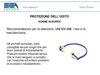 www.seagruppo.it Rischio Rumore
Gli archetti auricolari, sono
consigliati sia per lunghi che per
brevi periodi di indossamento.
Possono essere indossati senza
che le mani vengano a contatto
con l’orecchio ed evitano problemi
di eccessivo riscaldamento.
PROTEZIONE DELL’UDITO
NORME EUROPEE
Raccomandazioni per la selezione, UNI EN 458UNI EN 458 l’uso e la
manutenzione.
 