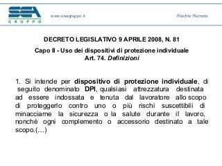 DECRETO LEGISLATIVO 9 APRILE 2008, N. 81
Capo II - Uso dei dispositivi di protezione individuale
Art. 74. Definizioni
1. Si intende per dispositivo di protezione individuale, di
seguito denominato DPI, qualsiasi attrezzatura destinata
ad essere indossata e tenuta dal lavoratore allo scopo
di proteggerlo contro uno o più rischi suscettibili di
minacciarne la sicurezza o la salute durante il lavoro,
nonché ogni complemento o accessorio destinato a tale
scopo.(…)
www.seagruppo.it Rischio Rumore
 