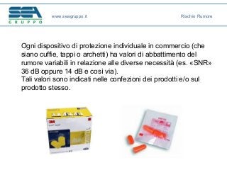Ogni dispositivo di protezione individuale in commercio (che
siano cuffie, tappi o archetti) ha valori di abbattimento del
rumore variabili in relazione alle diverse necessità (es. «SNR»
36 dB oppure 14 dB e così via).
Tali valori sono indicati nelle confezioni dei prodotti e/o sul
prodotto stesso.
www.seagruppo.it Rischio Rumore
 