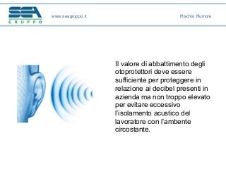 Il valore di abbattimento degli
otoprotettori deve essere
sufficiente per proteggere in
relazione ai decibel presenti in
azienda ma non troppo elevato
per evitare eccessivo
l’isolamento acustico del
lavoratore con l’ambente
circostante.
www.seagruppo.it Rischio Rumore
 