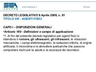 DECRETO LEGISLATIVO 9 Aprile 2008, n. 81
TITOLO VIII - AGENTI FISICI
CAPO I - DISPOSIZIONI GENERALI
•Articolo 180 - Definizioni e campo di applicazione
•1. Ai fini del presente decreto legislativo per agenti fisici si
intendono il rumore, gli ultrasuoni, gli infrasuoni, le vibrazioni
meccaniche, i campi elettromagnetici, le radiazioni ottiche, di origine
artificiale, il microclima e le atmosfere iperbariche che possono
comportare rischi per la salute e la sicurezza dei lavoratori.
www.seagruppo.it Rumore
 