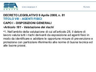 DECRETO LEGISLATIVO 9 Aprile 2008, n. 81
TITOLO VIII - AGENTI FISICI
CAPO I - DISPOSIZIONI GENERALI
•Articolo 181 - Valutazione dei rischi
•1. Nell’ambito della valutazione di cui all’articolo 28, il datore di
lavoro valuta tutti i rischi derivanti da esposizione ad agenti fisici in
modo da identificare e adottare le opportune misure di prevenzione e
protezione con particolare riferimento alle norme di buona tecnica ed
alle buone prassi.
www.seagruppo.it Rumore
 