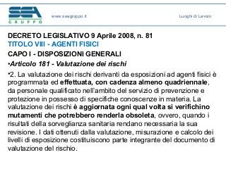 DECRETO LEGISLATIVO 9 Aprile 2008, n. 81
TITOLO VIII - AGENTI FISICI
CAPO I - DISPOSIZIONI GENERALI
•Articolo 181 - Valutazione dei rischi
•2. La valutazione dei rischi derivanti da esposizioni ad agenti fisici è
programmata ed effettuata, con cadenza almeno quadriennale,
da personale qualificato nell’ambito del servizio di prevenzione e
protezione in possesso di specifiche conoscenze in materia. La
valutazione dei rischi è aggiornata ogni qual volta si verifichino
mutamenti che potrebbero renderla obsoleta, ovvero, quando i
risultati della sorveglianza sanitaria rendano necessaria la sua
revisione. I dati ottenuti dalla valutazione, misurazione e calcolo dei
livelli di esposizione costituiscono parte integrante del documento di
valutazione del rischio.
www.seagruppo.it Luoghi di Lavoro
 