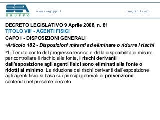 DECRETO LEGISLATIVO 9 Aprile 2008, n. 81
TITOLO VIII - AGENTI FISICI
CAPO I - DISPOSIZIONI GENERALI
•Articolo 182 - Disposizioni miranti ad eliminare o ridurre i rischi
•1. Tenuto conto del progresso tecnico e della disponibilità di misure
per controllare il rischio alla fonte, i rischi derivanti
dall’esposizione agli agenti fisici sono eliminati alla fonte o
ridotti al minimo. La riduzione dei rischi derivanti dall’esposizione
agli agenti fisici si basa sui principi generali di prevenzione
contenuti nel presente decreto.
www.seagruppo.it Luoghi di Lavoro
 