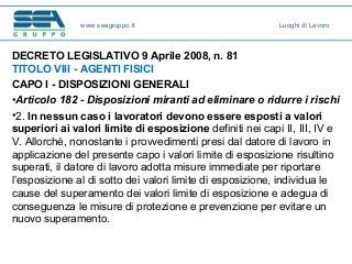 DECRETO LEGISLATIVO 9 Aprile 2008, n. 81
TITOLO VIII - AGENTI FISICI
CAPO I - DISPOSIZIONI GENERALI
•Articolo 182 - Disposizioni miranti ad eliminare o ridurre i rischi
•2. In nessun caso i lavoratori devono essere esposti a valori
superiori ai valori limite di esposizione definiti nei capi II, III, IV e
V. Allorché, nonostante i provvedimenti presi dal datore di lavoro in
applicazione del presente capo i valori limite di esposizione risultino
superati, il datore di lavoro adotta misure immediate per riportare
l’esposizione al di sotto dei valori limite di esposizione, individua le
cause del superamento dei valori limite di esposizione e adegua di
conseguenza le misure di protezione e prevenzione per evitare un
nuovo superamento.
www.seagruppo.it Luoghi di Lavoro
 