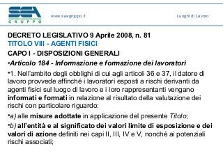 DECRETO LEGISLATIVO 9 Aprile 2008, n. 81
TITOLO VIII - AGENTI FISICI
CAPO I - DISPOSIZIONI GENERALI
•Articolo 184 - Informazione e formazione dei lavoratori
•1. Nell’ambito degli obblighi di cui agli articoli 36 e 37, il datore di
lavoro provvede affinché i lavoratori esposti a rischi derivanti da
agenti fisici sul luogo di lavoro e i loro rappresentanti vengano
informati e formati in relazione al risultato della valutazione dei
rischi con particolare riguardo:
•a) alle misure adottate in applicazione del presente Titolo;
•b) all’entità e al significato dei valori limite di esposizione e dei
valori di azione definiti nei capi II, III, IV e V, nonché ai potenziali
rischi associati;
www.seagruppo.it Luoghi di Lavoro
 