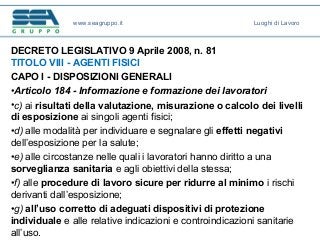 DECRETO LEGISLATIVO 9 Aprile 2008, n. 81
TITOLO VIII - AGENTI FISICI
CAPO I - DISPOSIZIONI GENERALI
•Articolo 184 - Informazione e formazione dei lavoratori
•c) ai risultati della valutazione, misurazione o calcolo dei livelli
di esposizione ai singoli agenti fisici;
•d) alle modalità per individuare e segnalare gli effetti negativi
dell’esposizione per la salute;
•e) alle circostanze nelle quali i lavoratori hanno diritto a una
sorveglianza sanitaria e agli obiettivi della stessa;
•f) alle procedure di lavoro sicure per ridurre al minimo i rischi
derivanti dall’esposizione;
•g) all’uso corretto di adeguati dispositivi di protezione
individuale e alle relative indicazioni e controindicazioni sanitarie
all’uso.
www.seagruppo.it Luoghi di Lavoro
 