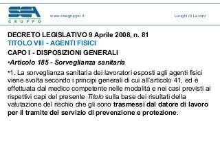 DECRETO LEGISLATIVO 9 Aprile 2008, n. 81
TITOLO VIII - AGENTI FISICI
CAPO I - DISPOSIZIONI GENERALI
•Articolo 185 - Sorveglianza sanitaria
•1. La sorveglianza sanitaria dei lavoratori esposti agli agenti fisici
viene svolta secondo i principi generali di cui all’articolo 41, ed è
effettuata dal medico competente nelle modalità e nei casi previsti ai
rispettivi capi del presente Titolo sulla base dei risultati della
valutazione del rischio che gli sono trasmessi dal datore di lavoro
per il tramite del servizio di prevenzione e protezione.
www.seagruppo.it Luoghi di Lavoro
 
