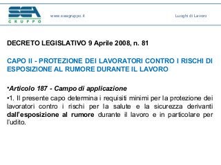 DECRETO LEGISLATIVO 9 Aprile 2008, n. 81
CAPO II - PROTEZIONE DEI LAVORATORI CONTRO I RISCHI DI
ESPOSIZIONE AL RUMORE DURANTE IL LAVORO
•Articolo 187 - Campo di applicazione
•1. Il presente capo determina i requisiti minimi per la protezione dei
lavoratori contro i rischi per la salute e la sicurezza derivanti
dall’esposizione al rumore durante il lavoro e in particolare per
l’udito.
www.seagruppo.it Luoghi di Lavoro
 