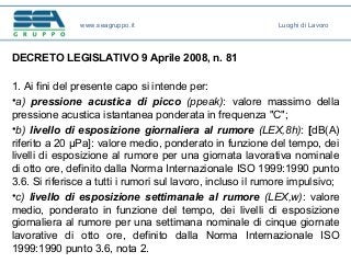 DECRETO LEGISLATIVO 9 Aprile 2008, n. 81
1. Ai fini del presente capo si intende per:
•a) pressione acustica di picco (ppeak): valore massimo della
pressione acustica istantanea ponderata in frequenza "C";
•b) livello di esposizione giornaliera al rumore (LEX,8h): [dB(A)
riferito a 20 μPa]: valore medio, ponderato in funzione del tempo, dei
livelli di esposizione al rumore per una giornata lavorativa nominale
di otto ore, definito dalla Norma Internazionale ISO 1999:1990 punto
3.6. Si riferisce a tutti i rumori sul lavoro, incluso il rumore impulsivo;
•c) livello di esposizione settimanale al rumore (LEX,w): valore
medio, ponderato in funzione del tempo, dei livelli di esposizione
giornaliera al rumore per una settimana nominale di cinque giornate
lavorative di otto ore, definito dalla Norma Internazionale ISO
1999:1990 punto 3.6, nota 2.
www.seagruppo.it Luoghi di Lavoro
 