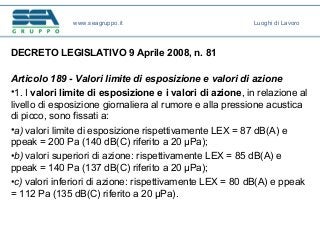 DECRETO LEGISLATIVO 9 Aprile 2008, n. 81
Articolo 189 - Valori limite di esposizione e valori di azione
•1. I valori limite di esposizione e i valori di azione, in relazione al
livello di esposizione giornaliera al rumore e alla pressione acustica
di picco, sono fissati a:
•a) valori limite di esposizione rispettivamente LEX = 87 dB(A) e
ppeak = 200 Pa (140 dB(C) riferito a 20 μPa);
•b) valori superiori di azione: rispettivamente LEX = 85 dB(A) e
ppeak = 140 Pa (137 dB(C) riferito a 20 μPa);
•c) valori inferiori di azione: rispettivamente LEX = 80 dB(A) e ppeak
= 112 Pa (135 dB(C) riferito a 20 μPa).
www.seagruppo.it Luoghi di Lavoro
 