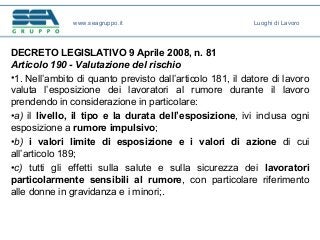 DECRETO LEGISLATIVO 9 Aprile 2008, n. 81
Articolo 190 - Valutazione del rischio
•1. Nell’ambito di quanto previsto dall’articolo 181, il datore di lavoro
valuta l’esposizione dei lavoratori al rumore durante il lavoro
prendendo in considerazione in particolare:
•a) il livello, il tipo e la durata dell’esposizione, ivi inclusa ogni
esposizione a rumore impulsivo;
•b) i valori limite di esposizione e i valori di azione di cui
all’articolo 189;
•c) tutti gli effetti sulla salute e sulla sicurezza dei lavoratori
particolarmente sensibili al rumore, con particolare riferimento
alle donne in gravidanza e i minori;.
www.seagruppo.it Luoghi di Lavoro
 