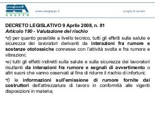 DECRETO LEGISLATIVO 9 Aprile 2008, n. 81
Articolo 190 - Valutazione del rischio
•d) per quanto possibile a livello tecnico, tutti gli effetti sulla salute e
sicurezza dei lavoratori derivanti da interazioni fra rumore e
sostanze ototossiche connesse con l’attività svolta e fra rumore e
vibrazioni;
•e) tutti gli effetti indiretti sulla salute e sulla sicurezza dei lavoratori
risultanti da interazioni fra rumore e segnali di avvertimento o
altri suoni che vanno osservati al fine di ridurre il rischio di infortuni;
•f) le informazioni sull’emissione di rumore fornite dai
costruttori dell’attrezzatura di lavoro in conformità alle vigenti
disposizioni in materia;
www.seagruppo.it Luoghi di Lavoro
 