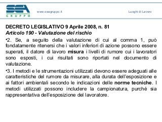 DECRETO LEGISLATIVO 9 Aprile 2008, n. 81
Articolo 190 - Valutazione del rischio
•2. Se, a seguito della valutazione di cui al comma 1, può
fondatamente ritenersi che i valori inferiori di azione possono essere
superati, il datore di lavoro misura i livelli di rumore cui i lavoratori
sono esposti, i cui risultati sono riportati nel documento di
valutazione.
•3. I metodi e le strumentazioni utilizzati devono essere adeguati alle
caratteristiche del rumore da misurare, alla durata dell’esposizione e
ai fattori ambientali secondo le indicazioni delle norme tecniche. I
metodi utilizzati possono includere la campionatura, purché sia
rappresentativa dell’esposizione del lavoratore.
www.seagruppo.it Luoghi di Lavoro
 