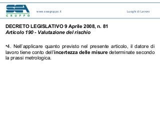 DECRETO LEGISLATIVO 9 Aprile 2008, n. 81
Articolo 190 - Valutazione del rischio
•4. Nell’applicare quanto previsto nel presente articolo, il datore di
lavoro tiene conto dell’incertezza delle misure determinate secondo
la prassi metrologica.
www.seagruppo.it Luoghi di Lavoro
 