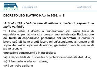 DECRETO LEGISLATIVO 9 Aprile 2008, n. 81
•Articolo 191 - Valutazione di attività a livello di esposizione
molto variabile
•1. Fatto salvo il divieto al superamento dei valori limite di
esposizione, per attività che comportano un’elevata fluttuazione
dei livelli di esposizione personale dei lavoratori, il datore di
lavoro può attribuire a detti lavoratori un’esposizione al rumore al di
sopra dei valori superiori di azione, garantendo loro le misure di
prevenzione e
•protezione conseguenti e in particolare:
•a) la disponibilità dei dispositivi di protezione individuale dell’udito;
•b) l’informazione e la formazione;
•c) il controllo sanitario
www.seagruppo.it Luoghi di Lavoro
 