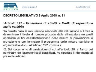 DECRETO LEGISLATIVO 9 Aprile 2008, n. 81
•Articolo 191 - Valutazione di attività a livello di esposizione
molto variabile
•In questo caso la misurazione associata alla valutazione si limita a
determinare il livello di rumore prodotto dalle attrezzature nei posti
operatore ai fini dell’identificazione delle misure di prevenzione e
protezione e per formulare il programma delle misure tecniche e
organizzative di cui all’articolo 192, comma 2.
•2. Sul documento di valutazione di cui all’articolo 28, a fianco dei
nominativi dei lavoratori così classificati, va riportato il riferimento al
presente articolo.
www.seagruppo.it Luoghi di Lavoro
 