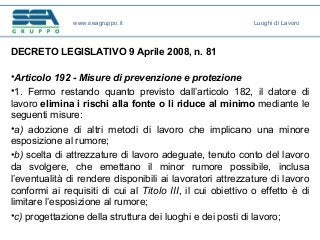 DECRETO LEGISLATIVO 9 Aprile 2008, n. 81
•Articolo 192 - Misure di prevenzione e protezione
•1. Fermo restando quanto previsto dall’articolo 182, il datore di
lavoro elimina i rischi alla fonte o li riduce al minimo mediante le
seguenti misure:
•a) adozione di altri metodi di lavoro che implicano una minore
esposizione al rumore;
•b) scelta di attrezzature di lavoro adeguate, tenuto conto del lavoro
da svolgere, che emettano il minor rumore possibile, inclusa
l’eventualità di rendere disponibili ai lavoratori attrezzature di lavoro
conformi ai requisiti di cui al Titolo III, il cui obiettivo o effetto è di
limitare l’esposizione al rumore;
•c) progettazione della struttura dei luoghi e dei posti di lavoro;
www.seagruppo.it Luoghi di Lavoro
 