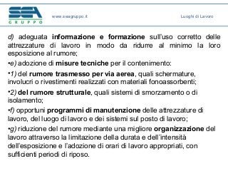 d) adeguata informazione e formazione sull’uso corretto delle
attrezzature di lavoro in modo da ridurre al minimo la loro
esposizione al rumore;
•e) adozione di misure tecniche per il contenimento:
•1) del rumore trasmesso per via aerea, quali schermature,
involucri o rivestimenti realizzati con materiali fonoassorbenti;
•2) del rumore strutturale, quali sistemi di smorzamento o di
isolamento;
•f) opportuni programmi di manutenzione delle attrezzature di
lavoro, del luogo di lavoro e dei sistemi sul posto di lavoro;
•g) riduzione del rumore mediante una migliore organizzazione del
lavoro attraverso la limitazione della durata e dell’intensità
dell’esposizione e l’adozione di orari di lavoro appropriati, con
sufficienti periodi di riposo.
www.seagruppo.it Luoghi di Lavoro
 