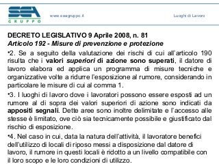 DECRETO LEGISLATIVO 9 Aprile 2008, n. 81
Articolo 192 - Misure di prevenzione e protezione
•2. Se a seguito della valutazione dei rischi di cui all’articolo 190
risulta che i valori superiori di azione sono superati, il datore di
lavoro elabora ed applica un programma di misure tecniche e
organizzative volte a ridurre l’esposizione al rumore, considerando in
particolare le misure di cui al comma 1.
•3. I luoghi di lavoro dove i lavoratori possono essere esposti ad un
rumore al di sopra dei valori superiori di azione sono indicati da
appositi segnali. Dette aree sono inoltre delimitate e l’accesso alle
stesse è limitato, ove ciò sia tecnicamente possibile e giustificato dal
rischio di esposizione.
•4. Nel caso in cui, data la natura dell’attività, il lavoratore benefici
dell’utilizzo di locali di riposo messi a disposizione dal datore di
lavoro, il rumore in questi locali è ridotto a un livello compatibile con
il loro scopo e le loro condizioni di utilizzo.
www.seagruppo.it Luoghi di Lavoro
 