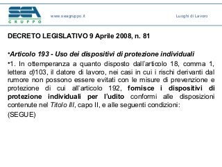DECRETO LEGISLATIVO 9 Aprile 2008, n. 81
•Articolo 193 - Uso dei dispositivi di protezione individuali
•1. In ottemperanza a quanto disposto dall’articolo 18, comma 1,
lettera d)103, il datore di lavoro, nei casi in cui i rischi derivanti dal
rumore non possono essere evitati con le misure di prevenzione e
protezione di cui all’articolo 192, fornisce i dispositivi di
protezione individuali per l’udito conformi alle disposizioni
contenute nel Titolo III, capo II, e alle seguenti condizioni:
(SEGUE)
www.seagruppo.it Luoghi di Lavoro
 
