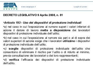 DECRETO LEGISLATIVO 9 Aprile 2008, n. 81
•Articolo 193 - Uso dei dispositivi di protezione individuali
•a) nel caso in cui l’esposizione al rumore superi i valori inferiori di
azione il datore di lavoro mette a disposizione dei lavoratori
dispositivi di protezione individuale dell’udito;
•b) nel caso in cui l’esposizione al rumore sia pari o al di sopra dei
valori superiori di azione esige che i lavoratori utilizzino i dispositivi
di protezione individuale dell’udito;
•c) sceglie dispositivi di protezione individuale dell’udito che
consentono di eliminare il rischio per l’udito o di ridurlo al minimo,
previa consultazione dei lavoratori o dei loro rappresentanti;
•d) verifica l’efficacia dei dispositivi di protezione individuale
dell’udito.
www.seagruppo.it Luoghi di Lavoro
 