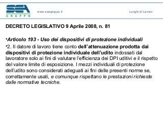 DECRETO LEGISLATIVO 9 Aprile 2008, n. 81
•Articolo 193 - Uso dei dispositivi di protezione individuali
•2. Il datore di lavoro tiene conto dell’attenuazione prodotta dai
dispositivi di protezione individuale dell’udito indossati dal
lavoratore solo ai fini di valutare l’efficienza dei DPI uditivi e il rispetto
del valore limite di esposizione. I mezzi individuali di protezione
dell’udito sono considerati adeguati ai fini delle presenti norme se,
correttamente usati, e comunque rispettano le prestazioni richieste
dalle normative tecniche.
www.seagruppo.it Luoghi di Lavoro
 