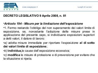DECRETO LEGISLATIVO 9 Aprile 2008, n. 81
•Articolo 194 - Misure per la limitazione dell’esposizione
•1. Fermo restando l’obbligo del non superamento dei valori limite di
esposizione, se, nonostante l’adozione delle misure prese in
applicazione del presente capo, si individuano esposizioni superiori
a detti valori, il datore di lavoro:
•a) adotta misure immediate per riportare l’esposizione al di sotto
dei valori limite di esposizione;
•b) individua le cause dell’esposizione eccessiva;
•c) modifica le misure di protezione e di prevenzione per evitare che
la situazione si ripeta.
www.seagruppo.it Luoghi di Lavoro
 