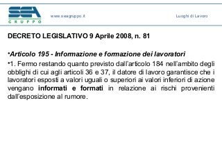 DECRETO LEGISLATIVO 9 Aprile 2008, n. 81
•Articolo 195 - Informazione e formazione dei lavoratori
•1. Fermo restando quanto previsto dall’articolo 184 nell’ambito degli
obblighi di cui agli articoli 36 e 37, il datore di lavoro garantisce che i
lavoratori esposti a valori uguali o superiori ai valori inferiori di azione
vengano informati e formati in relazione ai rischi provenienti
dall’esposizione al rumore.
www.seagruppo.it Luoghi di Lavoro
 