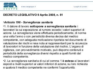 DECRETO LEGISLATIVO 9 Aprile 2008, n. 81
•Articolo 196 - Sorveglianza sanitaria
•1. Il datore di lavoro sottopone a sorveglianza sanitaria i
lavoratori la cui esposizione al rumore eccede i valori superiori di
azione. La sorveglianza viene effettuata periodicamente, di norma
una volta l’anno o con periodicità diversa decisa dal medico
competente, con adeguata motivazione riportata nel documento di
valutazione dei rischi e resa nota ai rappresentanti per la sicurezza
di lavoratori in funzione della valutazione del rischio. L’organo di
vigilanza, con provvedimento motivato, può disporre contenuti e
periodicità della sorveglianza diversi rispetto a quelli forniti dal
medico competente.
•2. La sorveglianza sanitaria di cui al comma 1 è estesa ai lavoratori
esposti a livelli superiori ai valori inferiori di azione, su loro richiesta
e qualora il medico competente ne confermi l’opportunità.
www.seagruppo.it Luoghi di Lavoro
 